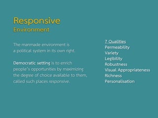 The manmade environment is
a political system in its own right.
Democratic setting is to enrich
people’s opportunities by maximizing
the degree of choice available to them,
called such places responsive.
7 Qualities
Permeability
Variety
Legibility
Robustness
Visual Appropriateness
Richness
Personalisation
 