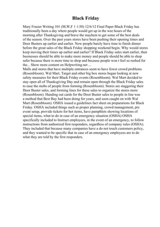 Black Friday
Mary Frasier Writing 101 (M,W,F 1 1:50) 12/6/12 Final Paper Black Friday has
traditionally been a day where people would get up in the wee hours of the
morning after Thanksgiving and brave the mayhem to get some of the best deals
of the season. Over the past years stores have been pushing their opening times and
Door Busters up earlier and earlier. Now people barely have time to finish dinner
before the great sales of the Black Friday shopping weekend begin. Why would stores
keep moving their times up earlier and earlier? If Black Friday sales start earlier, then
businesses should be able to make more money and people should be able to shop
safer because there is more time to shop and because people won t feel so rushed for
the... Show more content on Helpwriting.net ...
Malls and stores that have multiple entrances seem to have fewer crowd problems
(Rosenbloom). Wal Mart, Target and other big box stores began looking at new
safety measures for their Black Friday events (Rosenbloom). Wal Mart decided to
stay open all of Thanksgiving Day and remain open through the Black Friday sales
to ease the mobs of people from forming (Rosenbloom). Stores are staggering their
Door Buster sales, and forming lines for these sales to organize the stores more
(Rosenbloom). Handing out cards for the Door Buster sales to people in line was
a method that Best Buy had been doing for years, and soon caught on with Wal
Mart (Rosenbloom). OSHA issued a guidelines fact sheet on preparations for Black
Friday. OSHA included things such as proper planning, crowd management, pre
event setup, provide tickets for hot items, have pamphlets showing locations of
special items, what to do in case of an emergency situation (OSHA) OSHA
specifically included to Instruct employees, in the event of an emergency, to follow
instructions from authorized first responders, regardless of company rules (OSHA).
They included that because many companies have a do not touch customers policy,
and they wanted to be specific that in case of an emergency employees are to do
what they are told by the first responders.
 