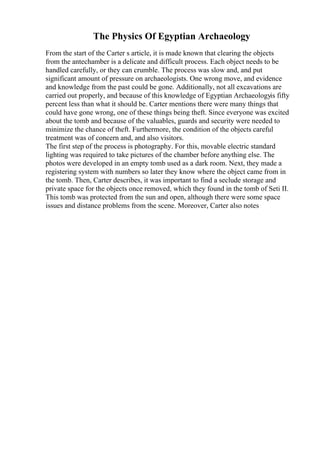 The Physics Of Egyptian Archaeology
From the start of the Carter s article, it is made known that clearing the objects
from the antechamber is a delicate and difficult process. Each object needs to be
handled carefully, or they can crumble. The process was slow and, and put
significant amount of pressure on archaeologists. One wrong move, and evidence
and knowledge from the past could be gone. Additionally, not all excavations are
carried out properly, and because of this knowledge of Egyptian Archaeologyis fifty
percent less than what it should be. Carter mentions there were many things that
could have gone wrong, one of these things being theft. Since everyone was excited
about the tomb and because of the valuables, guards and security were needed to
minimize the chance of theft. Furthermore, the condition of the objects careful
treatment was of concern and, and also visitors.
The first step of the process is photography. For this, movable electric standard
lighting was required to take pictures of the chamber before anything else. The
photos were developed in an empty tomb used as a dark room. Next, they made a
registering system with numbers so later they know where the object came from in
the tomb. Then, Carter describes, it was important to find a seclude storage and
private space for the objects once removed, which they found in the tomb of Seti II.
This tomb was protected from the sun and open, although there were some space
issues and distance problems from the scene. Moreover, Carter also notes
 