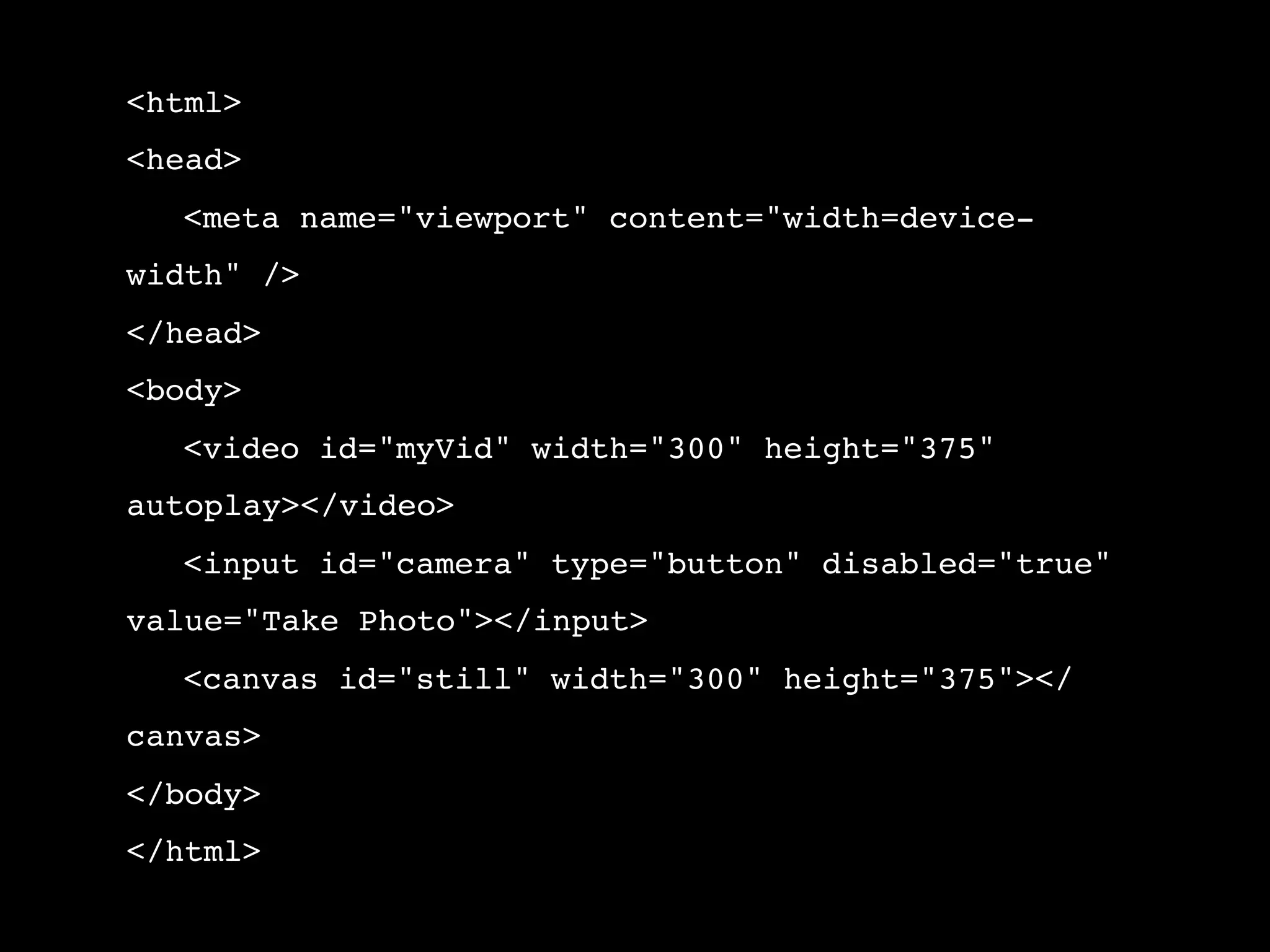 <html> <head> ! <meta name="viewport" content="width=device- width" /> </head> <body> ! <video id="myVid" width="300" height="375" autoplay></video> ! <input id="camera" type="button" disabled="true" value="Take Photo"></input> ! <canvas id="still" width="300" height="375"></ canvas> </body> </html> 