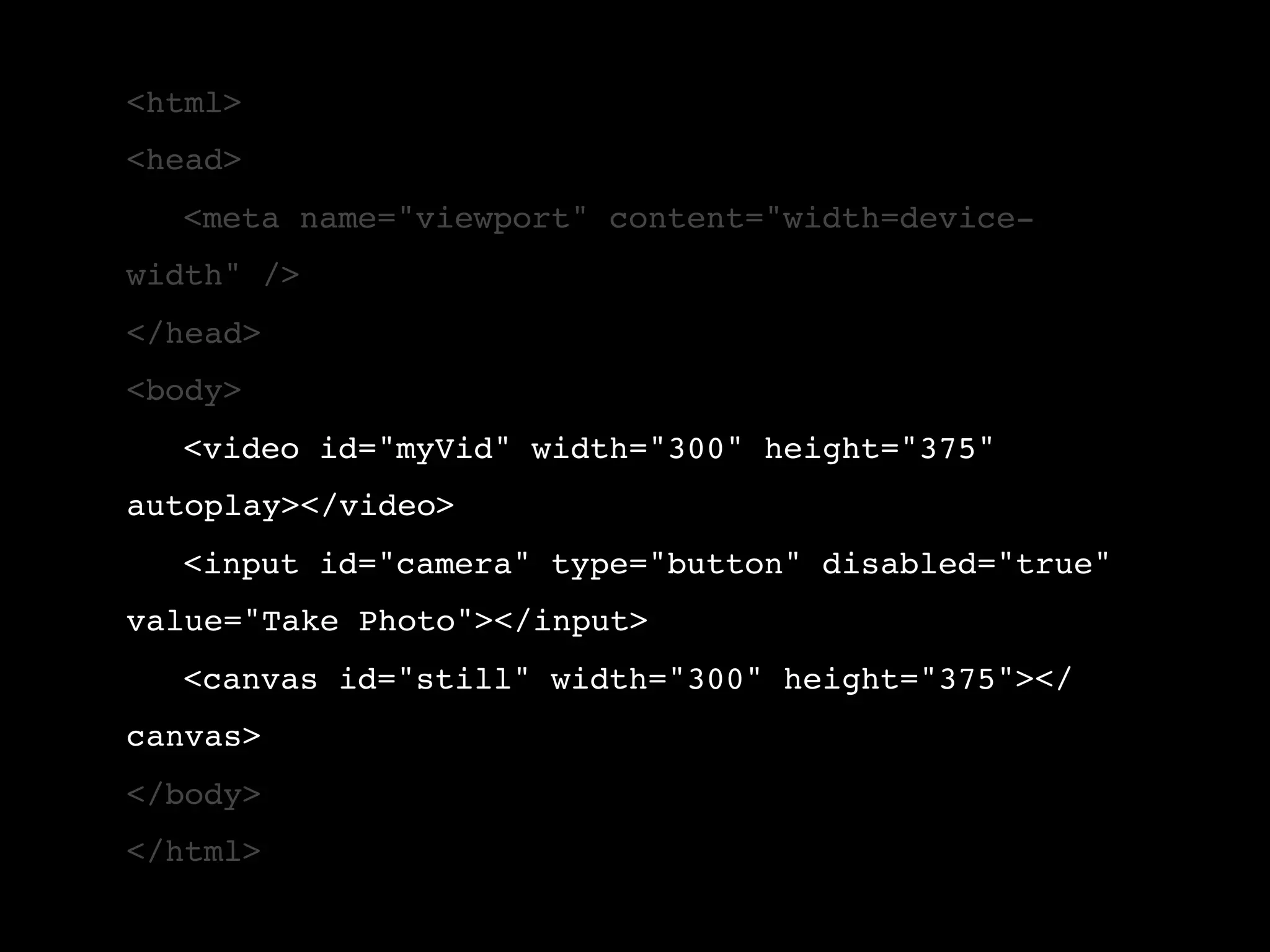 <html> <head> ! <meta name="viewport" content="width=device- width" /> </head> <body> ! <video id="myVid" width="300" height="375" autoplay></video> ! <input id="camera" type="button" disabled="true" value="Take Photo"></input> ! <canvas id="still" width="300" height="375"></ canvas> </body> </html> 