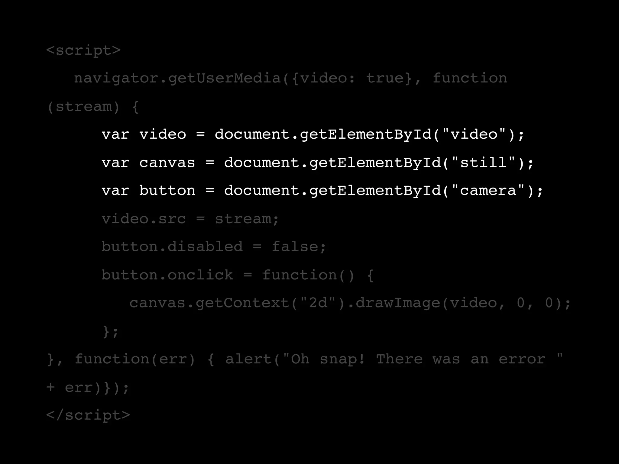 <script> ! navigator.getUserMedia({video: true}, function (stream) { ! ! var video = document.getElementById("video"); ! ! var canvas = document.getElementById("still"); ! ! var button = document.getElementById("camera"); ! ! video.src = stream; ! ! button.disabled = false; ! ! button.onclick = function() { ! ! ! canvas.getContext("2d").drawImage(video, 0, 0); ! }; }, function(err) { alert("Oh snap! There was an error " + err)}); </script> 