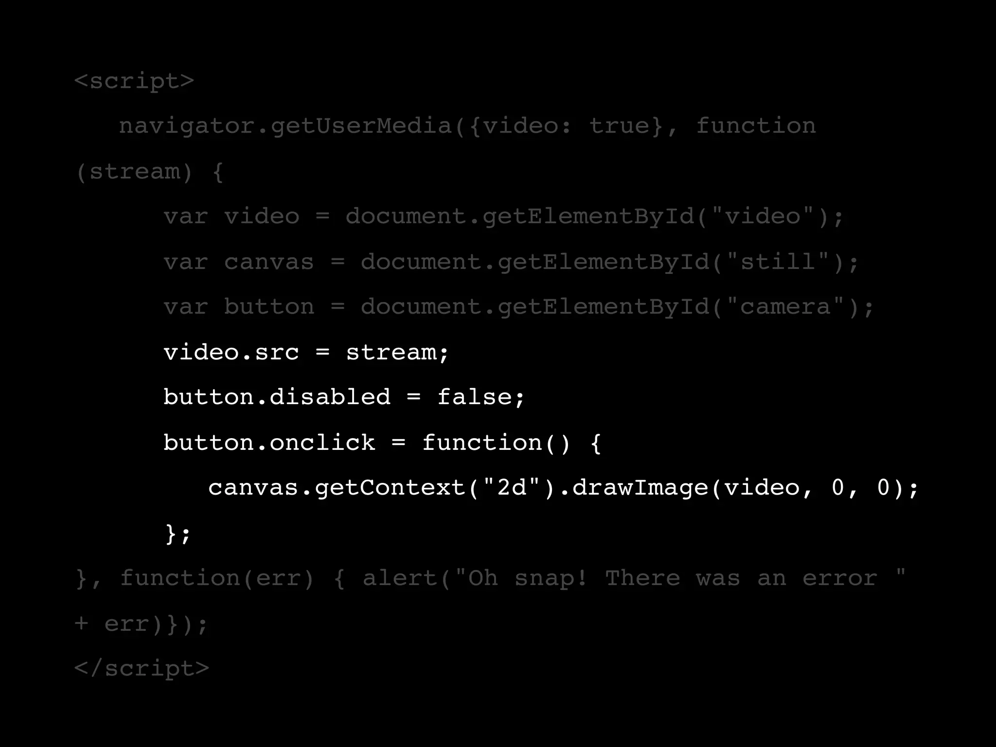 <script> ! navigator.getUserMedia({video: true}, function (stream) { ! ! var video = document.getElementById("video"); ! ! var canvas = document.getElementById("still"); ! ! var button = document.getElementById("camera"); ! ! video.src = stream; ! ! button.disabled = false; ! ! button.onclick = function() { ! ! ! canvas.getContext("2d").drawImage(video, 0, 0); ! }; }, function(err) { alert("Oh snap! There was an error " + err)}); </script> 