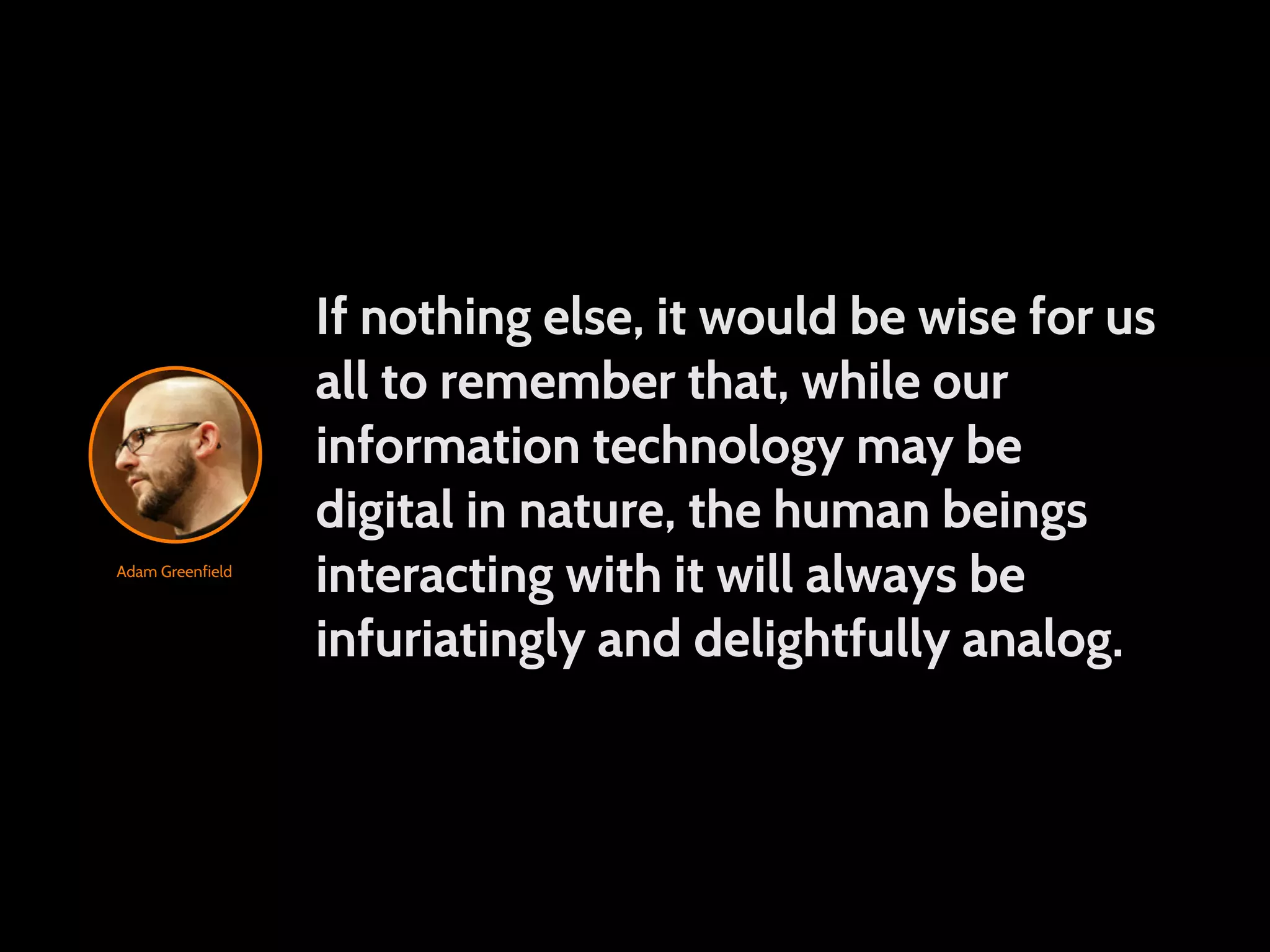 If nothing else, it would be wise for us all to remember that, while our information technology may be digital in nature, the human beings Adam Greenfield interacting with it will always be infuriatingly and delightfully analog. 