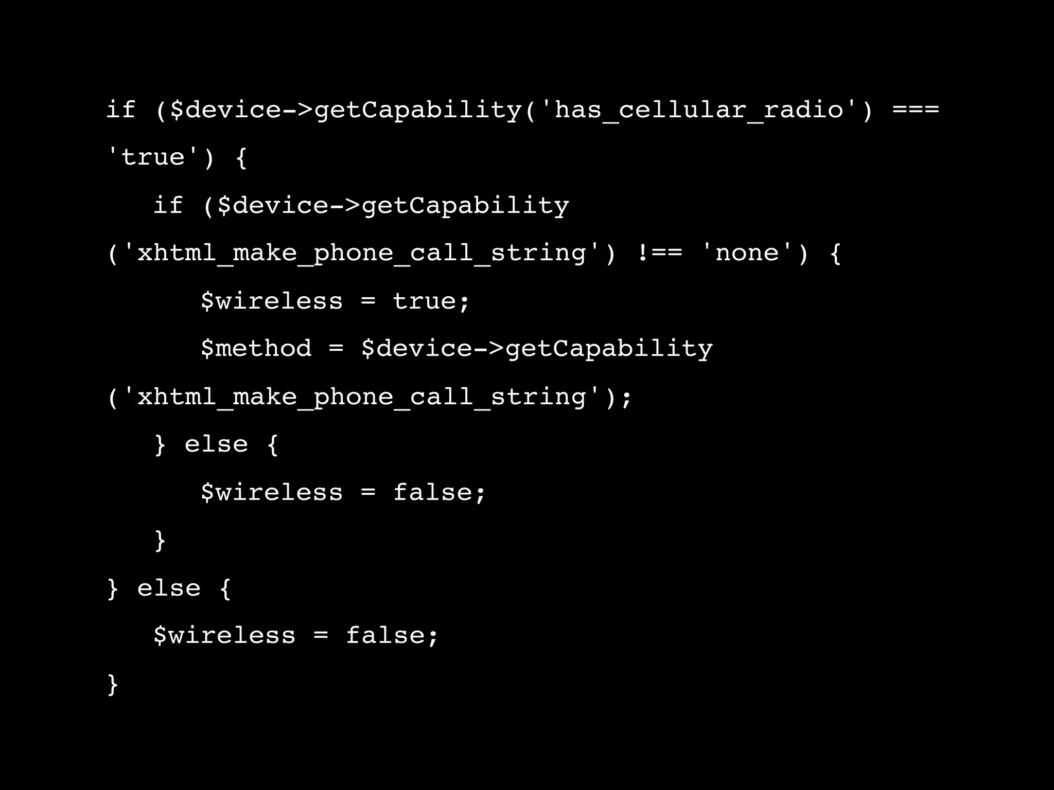 if ($device->getCapability('has_cellular_radio') === 'true') { ! if ($device->getCapability ('xhtml_make_phone_call_string') !== 'none') { ! ! $wireless = true; ! ! $method = $device->getCapability ('xhtml_make_phone_call_string'); ! } else { ! ! $wireless = false; ! } } else { ! $wireless = false; } 
