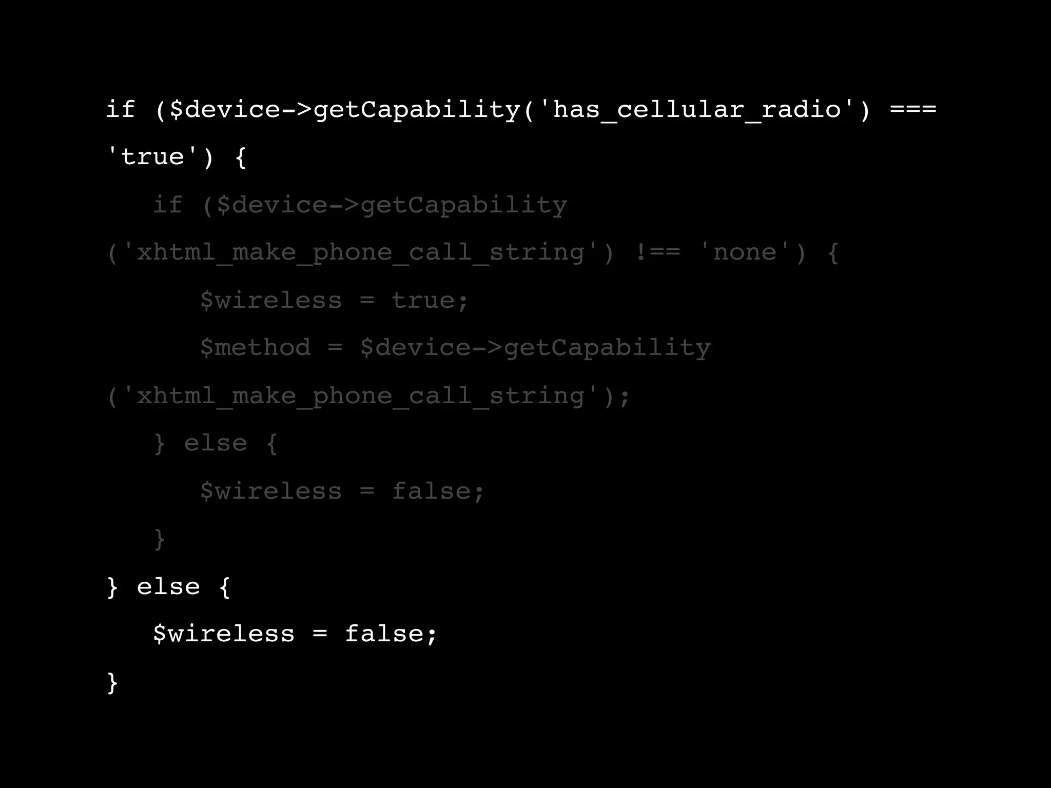 if ($device->getCapability('has_cellular_radio') === 'true') { ! if ($device->getCapability ('xhtml_make_phone_call_string') !== 'none') { ! ! $wireless = true; ! ! $method = $device->getCapability ('xhtml_make_phone_call_string'); ! } else { ! ! $wireless = false; ! } } else { ! $wireless = false; } 