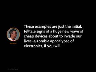 These examples are just the initial,
                       telltale signs of a huge new wave of
                       cheap devices about to invade our
   Scott Jenson
                       lives—a zombie apocalypse of
                       electronics, if you will.




http://bit.ly/giroPy
 
