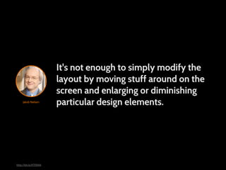 It's not enough to simply modify the
                       layout by moving stuff around on the
                       screen and enlarging or diminishing
     Jakob Nielsen
                       particular design elements.




http://bit.ly/KTERAA
 