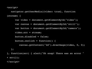 <script>
!   navigator.getUserMedia({video: true}, function
(stream) {
!   !    var video = document.getElementById("video");
!   !    var canvas = document.getElementById("still");
!   !    var button = document.getElementById("camera");
!   !    video.src = stream;
!   !    button.disabled = false;
!   !    button.onclick = function() {
!   !    !   canvas.getContext("2d").drawImage(video, 0, 0);
!   };
}, function(err) { alert("Oh snap! There was an error "
+ err)});
</script>
 