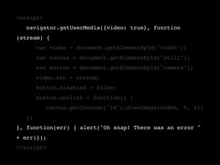<script>
!   navigator.getUserMedia({video: true}, function
(stream) {
!   !    var video = document.getElementById("video");
!   !    var canvas = document.getElementById("still");
!   !    var button = document.getElementById("camera");
!   !    video.src = stream;
!   !    button.disabled = false;
!   !    button.onclick = function() {
!   !    !   canvas.getContext("2d").drawImage(video, 0, 0);
!   };
}, function(err) { alert("Oh snap! There was an error "
+ err)});
</script>
 
