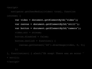 <script>
!       navigator.getUserMedia({video: true}, function
(stream) {
!       !   var video = document.getElementById("video");
!       !   var canvas = document.getElementById("still");
!       !   var button = document.getElementById("camera");
!       !   video.src = stream;
!       !   button.disabled = false;
!       !   button.onclick = function() {
!       !   !    canvas.getContext("2d").drawImage(video, 0, 0);
    !       };
}, function(err) { alert("Oh snap! There was an error "
+ err)});
</script>
 