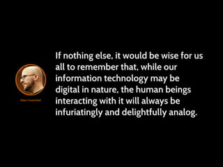If nothing else, it would be wise for us
                  all to remember that, while our
                  information technology may be
                  digital in nature, the human beings
Adam Greenfield
                  interacting with it will always be
                  infuriatingly and delightfully analog.
 