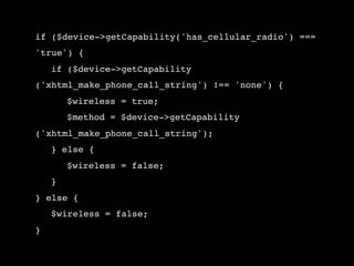 if ($device->getCapability('has_cellular_radio') ===
'true') {
!   if ($device->getCapability
('xhtml_make_phone_call_string') !== 'none') {
!   !   $wireless = true;
!   !   $method = $device->getCapability
('xhtml_make_phone_call_string');
!   } else {
!   !   $wireless = false;
!   }
} else {
!   $wireless = false;
}
 