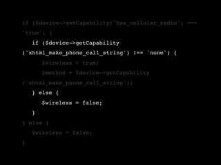 if ($device->getCapability('has_cellular_radio') ===
'true') {
!   if ($device->getCapability
('xhtml_make_phone_call_string') !== 'none') {
!   !   $wireless = true;
!   !   $method = $device->getCapability
('xhtml_make_phone_call_string');
!   } else {
!   !   $wireless = false;
!   }
} else {
!   $wireless = false;
}
 