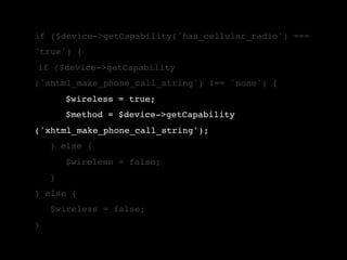 if ($device->getCapability('has_cellular_radio') ===
'true') {
!if ($device->getCapability
('xhtml_make_phone_call_string') !== 'none') {
!   !   $wireless = true;
!   !   $method = $device->getCapability
('xhtml_make_phone_call_string');
!   } else {
!   !   $wireless = false;
!   }
} else {
!   $wireless = false;
}
 