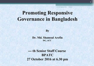 Promoting Responsive
Governance in Bangladesh
By
Dr. Md. Shamsul Arefin
DG, ACC
--- th Senior Staff Course
BPATC
27 October 2016 at 6.30 pm
05/06/18
1
Dr. Md. Shamsul Arefin
 