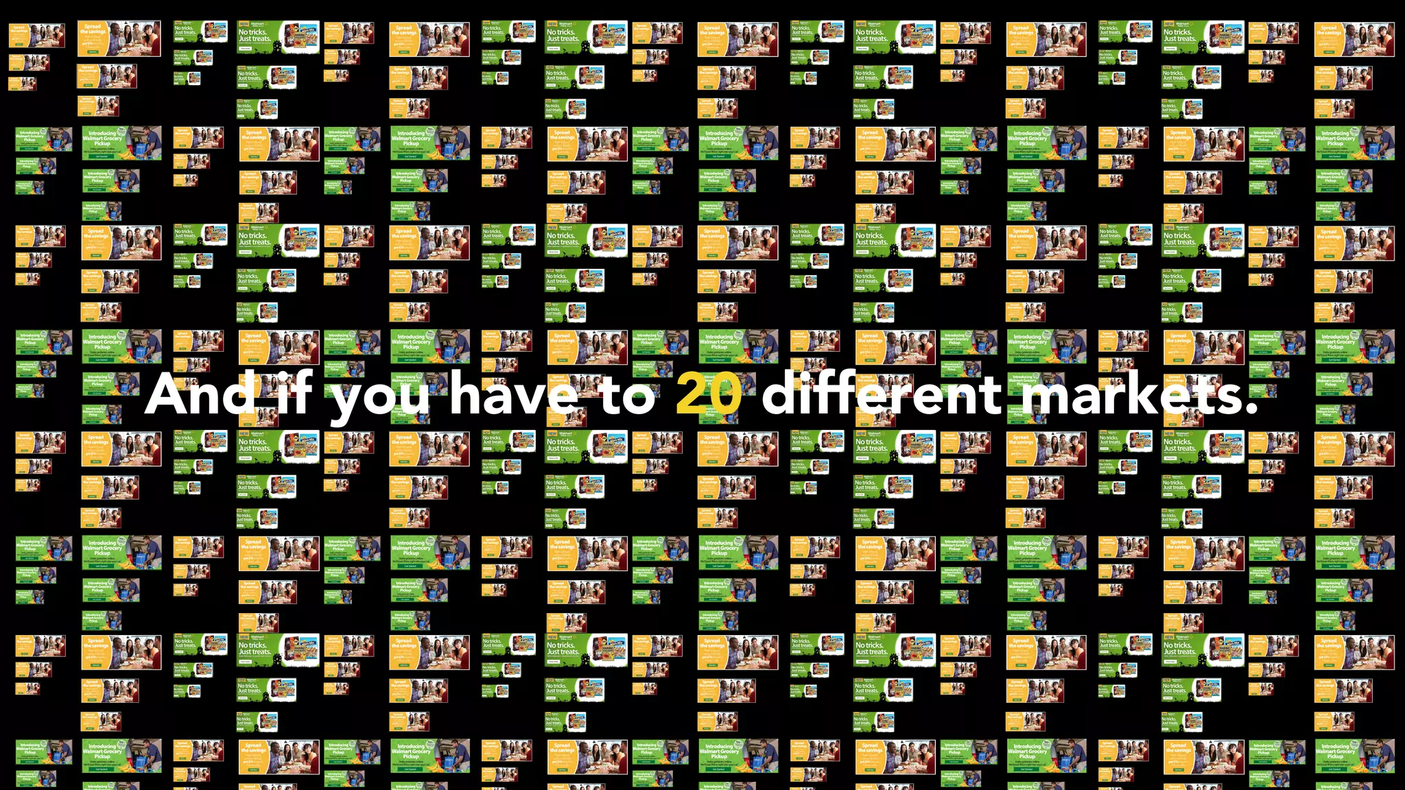 And if you have to 20 different markets.
 