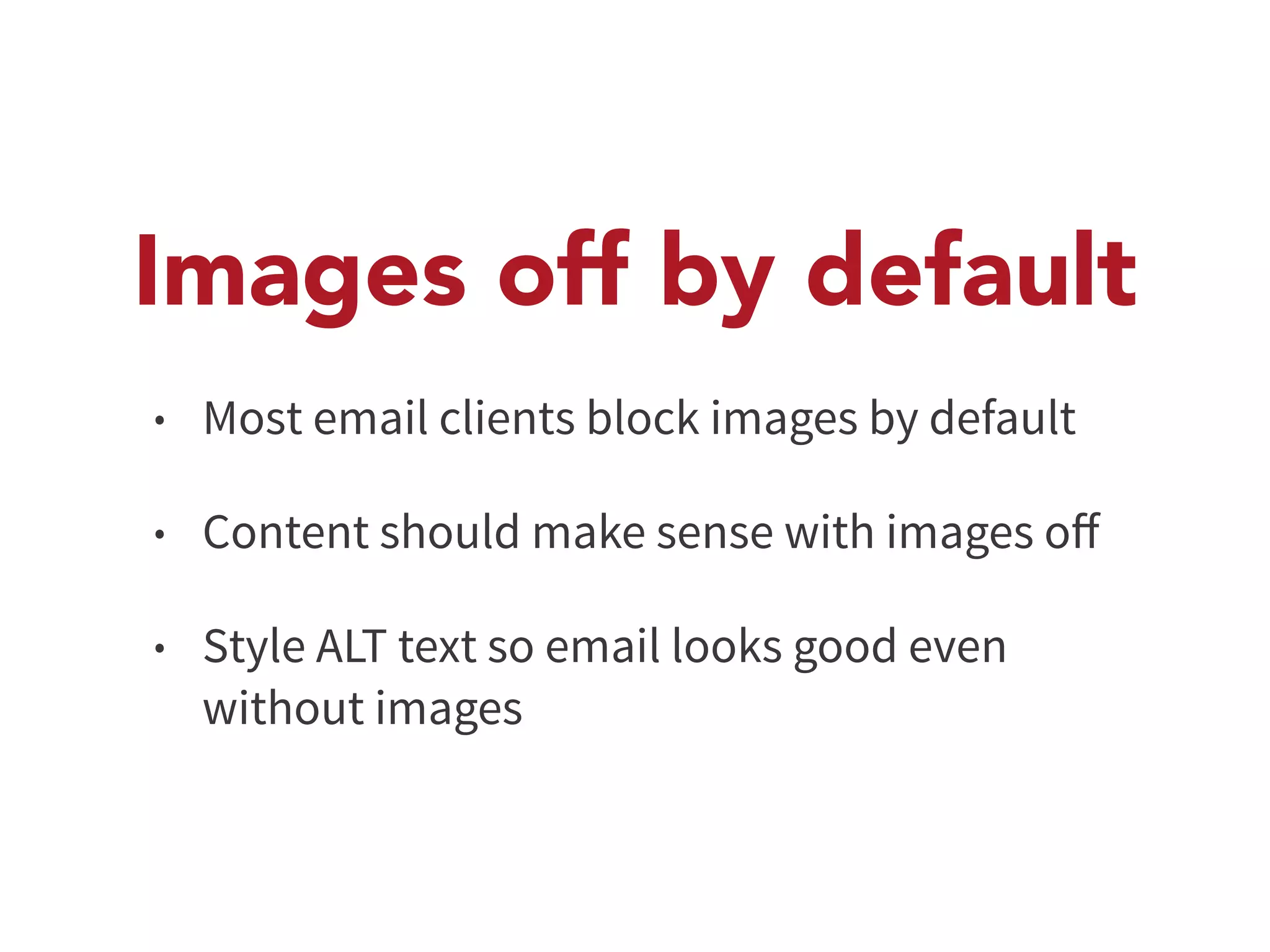 Images off by default 
• Most email clients block images by default 
• Content should make sense with images off 
• Style ALT text so email looks good even 
without images 
 