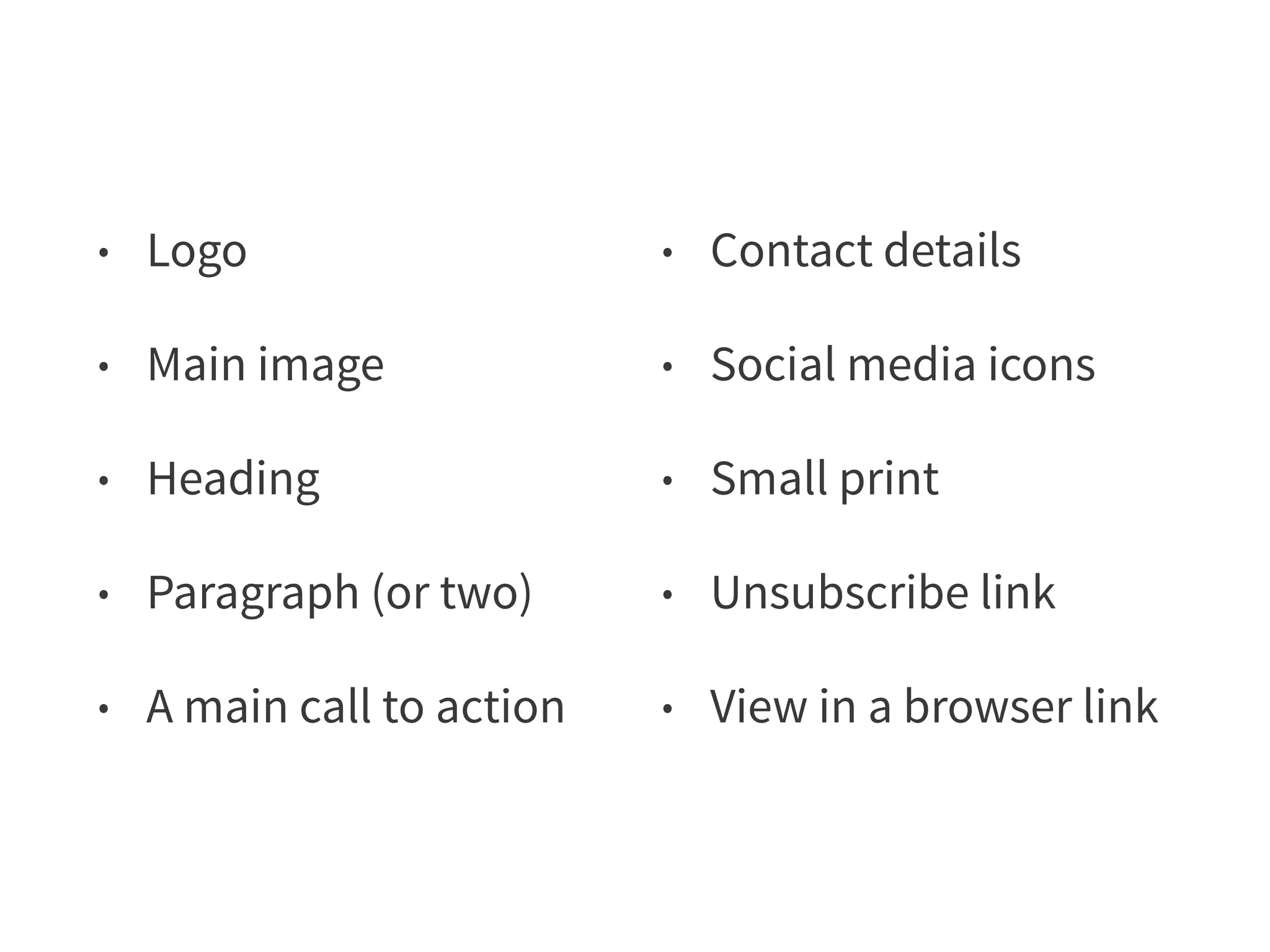 • Logo 
• Main image 
• Heading 
• Paragraph (or two) 
• A main call to action 
• Contact details 
• Social media icons 
• Small print 
• Unsubscribe link 
• View in a browser link 
 
