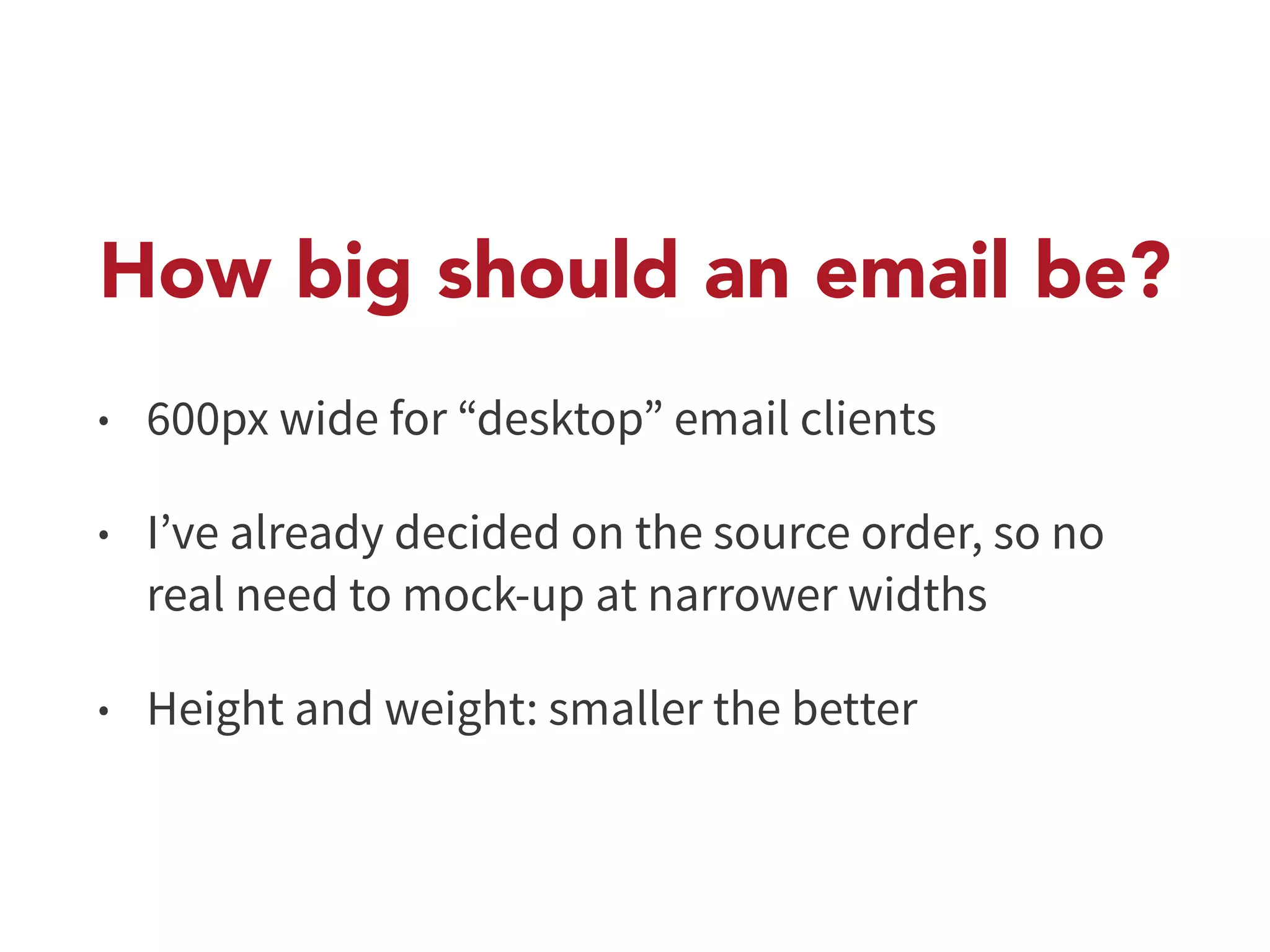 How big should an email be? 
• 600px wide for “desktop” email clients 
• I’ve already decided on the source order, so no 
real need to mock-up at narrower widths 
• Height and weight: smaller the better 
 