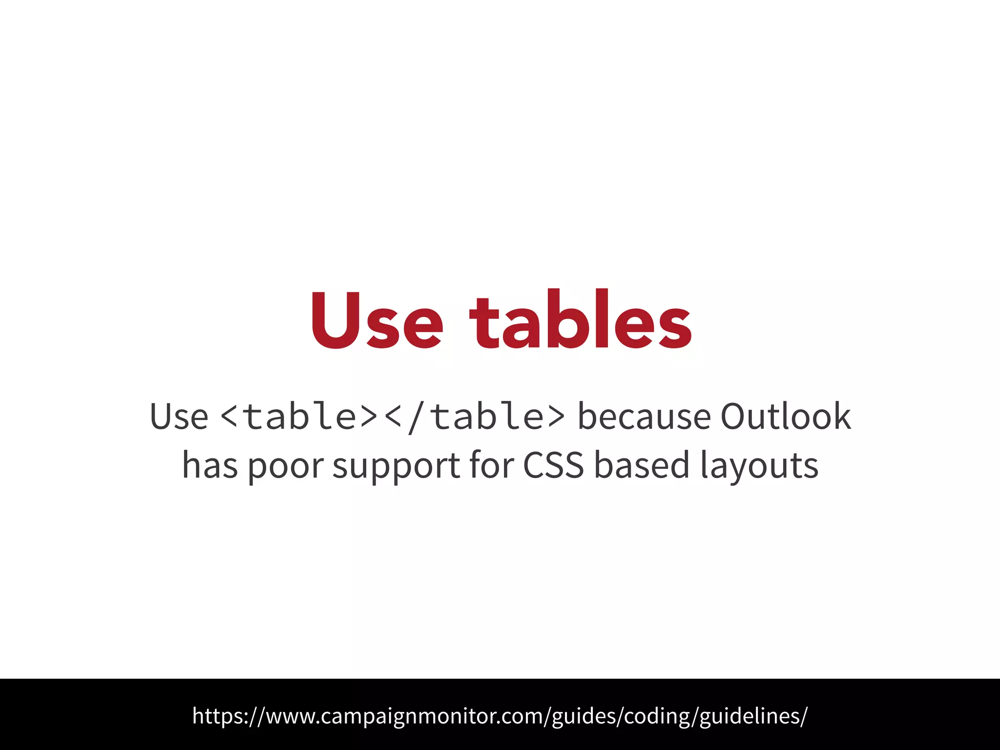 Use tables 
Use <table></table> because Outlook 
has poor support for CSS based layouts 
https://www.campaignmonitor.com/guides/coding/guidelines/ 
 