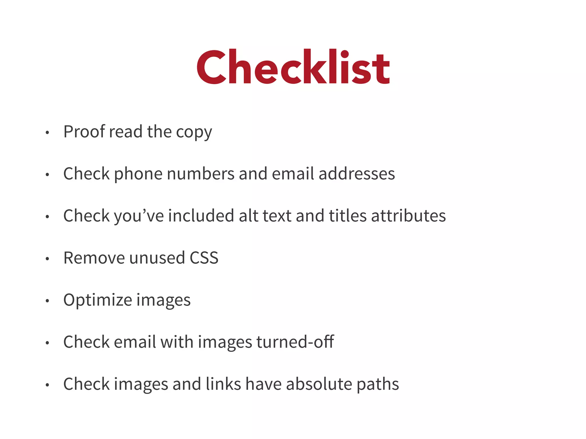 Checklist 
• Proof read the copy 
• Check phone numbers and email addresses 
• Check you’ve included alt text and titles attributes 
• Remove unused CSS 
• Optimize images 
• Check email with images turned-off 
• Check images and links have absolute paths 
 