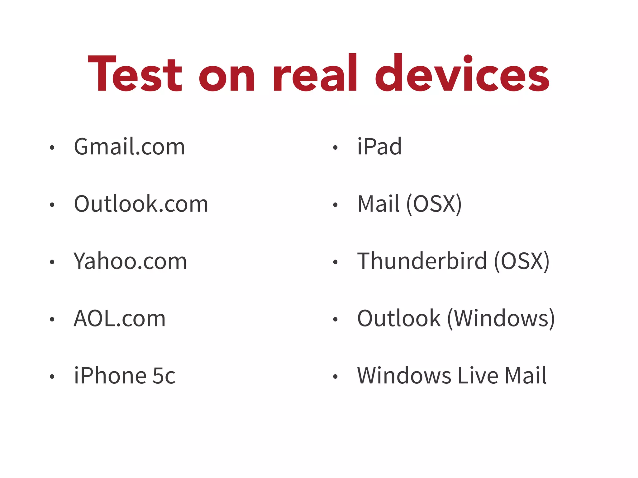 Test on real devices 
• Gmail.com 
• Outlook.com 
• Yahoo.com 
• AOL.com 
• iPhone 5c 
• iPad 
• Mail (OSX) 
• Thunderbird (OSX) 
• Outlook (Windows) 
• Windows Live Mail 
 
