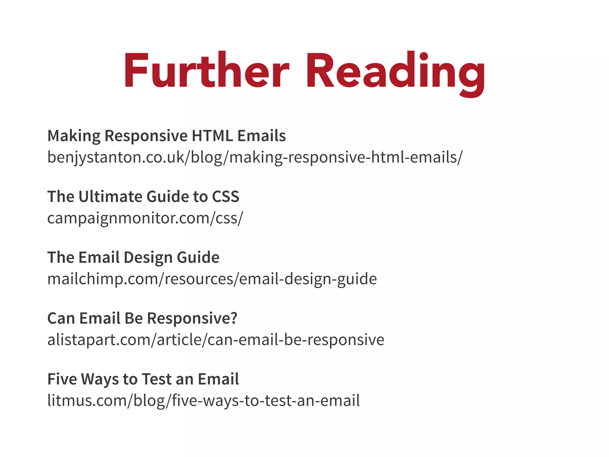 Further Reading 
Making Responsive HTML Emails 
benjystanton.co.uk/blog/making-responsive-html-emails/ 
The Ultimate Guide to CSS 
campaignmonitor.com/css/ 
The Email Design Guide 
mailchimp.com/resources/email-design-guide 
Can Email Be Responsive? 
alistapart.com/article/can-email-be-responsive 
Five Ways to Test an Email 
litmus.com/blog/five-ways-to-test-an-email 
 