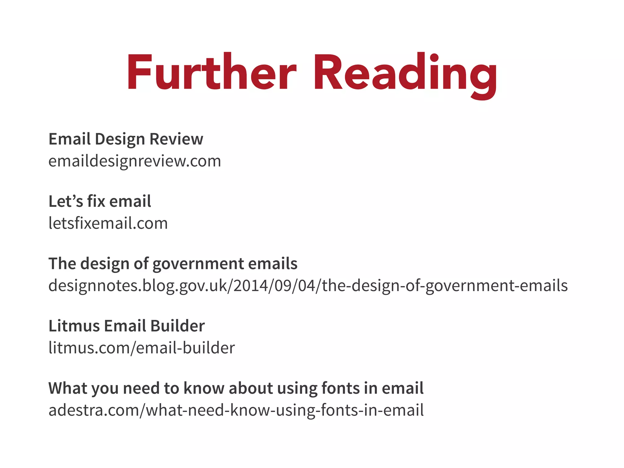 Further Reading 
Email Design Review 
emaildesignreview.com 
Let’s fix email 
letsfixemail.com 
The design of government emails 
designnotes.blog.gov.uk/2014/09/04/the-design-of-government-emails 
Litmus Email Builder 
litmus.com/email-builder 
What you need to know about using fonts in email 
adestra.com/what-need-know-using-fonts-in-email 
 