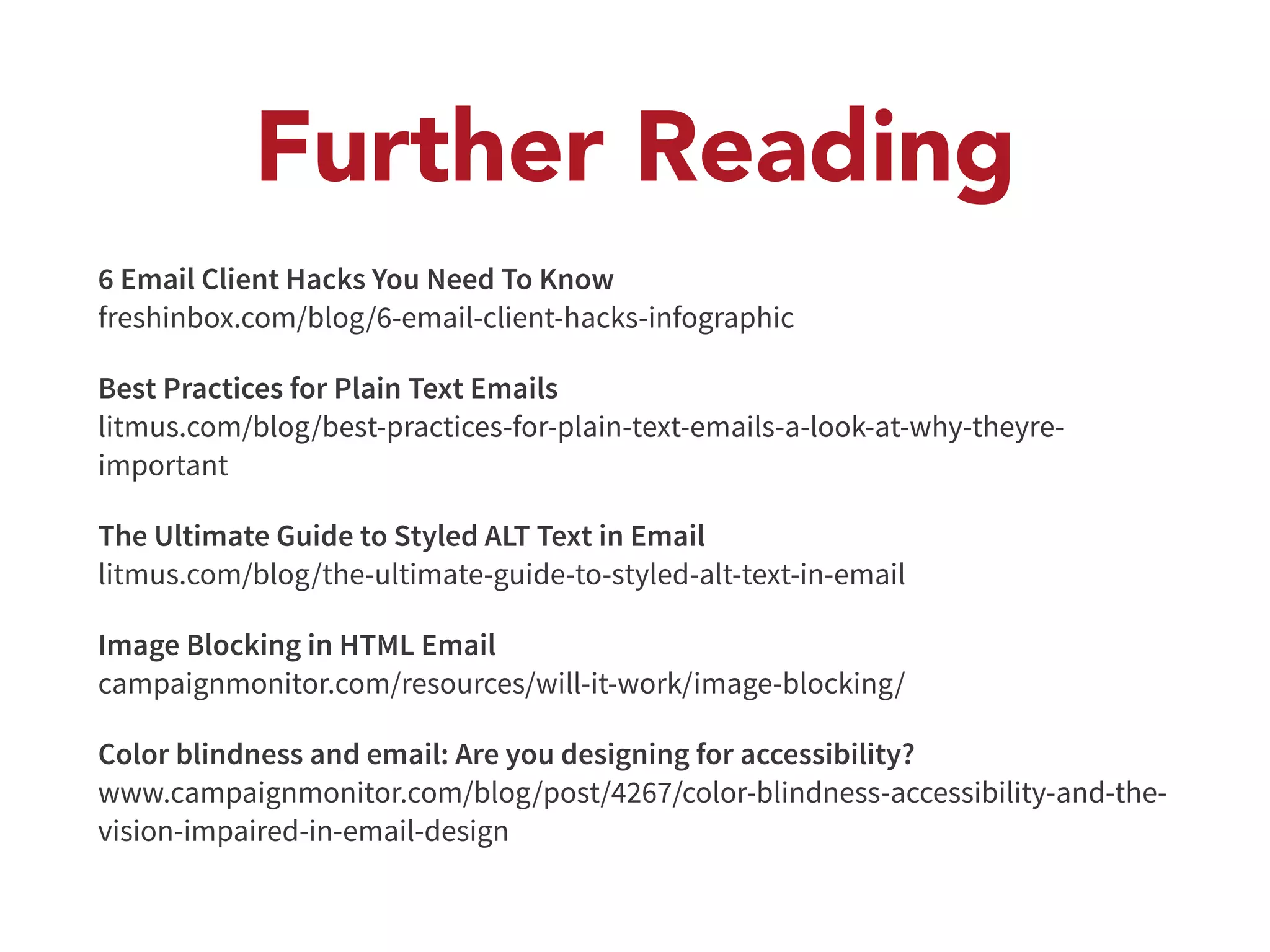 Further Reading 
6 Email Client Hacks You Need To Know 
freshinbox.com/blog/6-email-client-hacks-infographic 
Best Practices for Plain Text Emails 
litmus.com/blog/best-practices-for-plain-text-emails-a-look-at-why-theyre-important 
The Ultimate Guide to Styled ALT Text in Email 
litmus.com/blog/the-ultimate-guide-to-styled-alt-text-in-email 
Image Blocking in HTML Email 
campaignmonitor.com/resources/will-it-work/image-blocking/ 
Color blindness and email: Are you designing for accessibility? 
www.campaignmonitor.com/blog/post/4267/color-blindness-accessibility-and-the-vision- 
impaired-in-email-design 
 