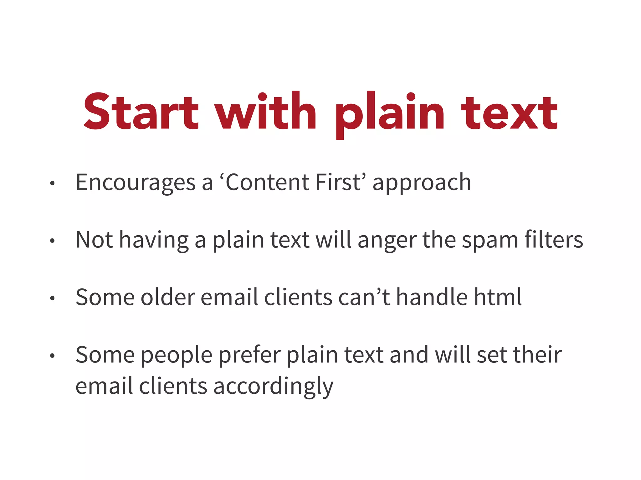 Start with plain text 
• Encourages a ‘Content First’ approach 
• Not having a plain text will anger the spam filters 
• Some older email clients can’t handle html 
• Some people prefer plain text and will set their 
email clients accordingly 
 