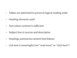 • Tables are optimised to preserve logical reading order 
• Heading elements used 
• Text colour contrast is sufficient 
• Subject line is concise and descriptive 
• Headings summarise content that follows 
• Link text is meaningful (not “read more” or “click here”) 
 