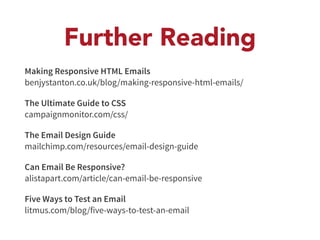 Further Reading 
Making Responsive HTML Emails 
benjystanton.co.uk/blog/making-responsive-html-emails/ 
The Ultimate Guide to CSS 
campaignmonitor.com/css/ 
The Email Design Guide 
mailchimp.com/resources/email-design-guide 
Can Email Be Responsive? 
alistapart.com/article/can-email-be-responsive 
Five Ways to Test an Email 
litmus.com/blog/five-ways-to-test-an-email 
 