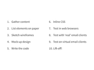 1. Gather content 
2. List elements on paper 
3. Sketch wireframes 
4. Mock-up design 
5. Write the code 
6. Inline CSS 
7. Test in web browsers 
8. Test with ‘real’ email clients 
9. Test on virtual email clients 
10. Lift-off! 
 