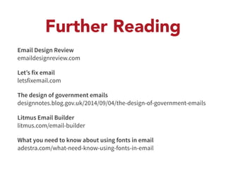 Further Reading 
Email Design Review 
emaildesignreview.com 
Let’s fix email 
letsfixemail.com 
The design of government emails 
designnotes.blog.gov.uk/2014/09/04/the-design-of-government-emails 
Litmus Email Builder 
litmus.com/email-builder 
What you need to know about using fonts in email 
adestra.com/what-need-know-using-fonts-in-email 
 