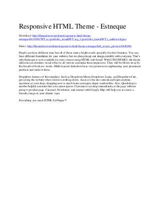 Responsive HTML Theme - Estneque
Download: http://themeforest.net/item/responsive-html-themeestneque/6616986?WT.ac=portfolio_item&WT.seg_1=portfolio_item&WT.z_author=tvlgiao
Demo: http://themeforest.net/item/responsive-html-theme-estneque/full_screen_preview/6616986
People can have different start, but all of them want a bright result, specially for their business. You can
have different foundation for your website, but we always keep our design suitable with everyone. That’s
why Estneque is now available for store owners using HTML web-based. With CSS3/HTML5, the theme
deliveries an absolute visual effect to all visitors and make them impressive. They will be blown away by
this breath of fresh air. Aside, Multi-layered slideshow have very position in emphasizing your prominent
products and make it shine.
Dropdown features of this template. Such as Dropdown Menu, Dropdown Login, and Dropdown Cart,
gets along the website when visitors scrolling down. Access to the site content and login anytime,
anywhere at your shop, shopping now is much faster and super duper comfortable. Also, Quickshop is
another helpful assistant that you cannot ignore. Customers can shop immediately at the page without
going to product page. Carousel, Newsletter, and contact with Google Map will help you to create a
friendly image in your clients’ eyes.
Everything you need, HTML EstNeque!!!

 