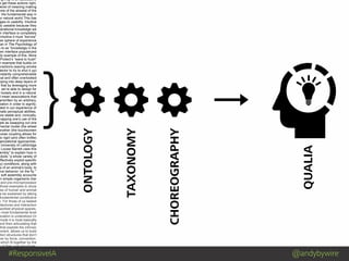 #ResponsiveIA @andybywire
} ONTOLOGY
TAXONOMY
CHOREOGRAPHY
QUALIA
ng it up is an associative
e get these actions right,
level of meaning making
one of the slowest of the
: the fundamental way in
ur natural world.This has
ages to usability. Intuitive
ly useable because they
perational knowledge we
n interface is completely
intuitive it must “borrow”
her sphere of experience
man in The Psychology of
s to as “knowledge in the
een interface popularized
dy example of this. More
Protect’s ”wave to hush”
n example that builds on
eractions (waving smoke
tector to try to shut it up)
nstantly comprehensible
nal and often overlooked
pping into deep layers of
that by leveraging more
, we’re able to design for
r loosely and in a natural
I mean associations that
erwritten by an arbitrary,
ciation in order to signify;
oted in our experience of
nate perceptual abilities.
ore stable and, ironically,
mapping one’s use of the
ple as swapping out one
mental model (the wheel
another (the touchscreen
loose coupling allows for
to rigid (and often brittle)
ganizational approaches.
University of Lethbridge
Louise Barrett uses this
embly” to explain how in
obots “a whole variety of
effectively exploit specific
ry) conditions, along with
cs of an animal’s body, to
ive behavior ‘on the fly.’”
w soft assembly accounts
in simple organisms (her
and pre-microprocessor
those examples to show
ces of human and animal
e be explained by taking
fundamental constitutive
n. For those of us tasked
hitectures and interaction
worked physical spaces,
e most fundamental level
ociation is understood (in
mode it is most basically
and then articulating that
that exploits the intrinsic
nment, allows us to build
ation structures that don’t
her by force, convention,
which fit together by the
e of their core structures.
 