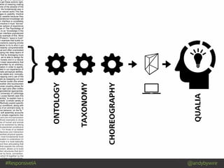 #ResponsiveIA @andybywire
} ONTOLOGY
TAXONOMY
CHOREOGRAPHY
QUALIA
Mind Blowing by Luis Prado from The Noun Project
ng it up is an associative
e get these actions right,
level of meaning making
one of the slowest of the
: the fundamental way in
ur natural world.This has
ages to usability. Intuitive
ly useable because they
perational knowledge we
n interface is completely
intuitive it must “borrow”
her sphere of experience
man in The Psychology of
s to as “knowledge in the
een interface popularized
dy example of this. More
Protect’s ”wave to hush”
n example that builds on
eractions (waving smoke
tector to try to shut it up)
nstantly comprehensible
nal and often overlooked
pping into deep layers of
that by leveraging more
, we’re able to design for
r loosely and in a natural
I mean associations that
erwritten by an arbitrary,
ciation in order to signify;
oted in our experience of
nate perceptual abilities.
ore stable and, ironically,
mapping one’s use of the
ple as swapping out one
mental model (the wheel
another (the touchscreen
loose coupling allows for
to rigid (and often brittle)
ganizational approaches.
University of Lethbridge
Louise Barrett uses this
embly” to explain how in
obots “a whole variety of
effectively exploit specific
ry) conditions, along with
cs of an animal’s body, to
ive behavior ‘on the fly.’”
w soft assembly accounts
in simple organisms (her
and pre-microprocessor
those examples to show
ces of human and animal
e be explained by taking
fundamental constitutive
n. For those of us tasked
hitectures and interaction
worked physical spaces,
e most fundamental level
ociation is understood (in
mode it is most basically
and then articulating that
that exploits the intrinsic
nment, allows us to build
ation structures that don’t
her by force, convention,
which fit together by the
e of their core structures.
 