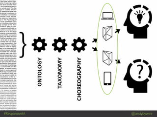 #ResponsiveIA @andybywire
}
Mind Blowing by Luis Prado from The Noun Project
ng it up is an associative
e get these actions right,
level of meaning making
one of the slowest of the
: the fundamental way in
ur natural world.This has
ages to usability. Intuitive
ly useable because they
perational knowledge we
n interface is completely
intuitive it must “borrow”
her sphere of experience
man in The Psychology of
s to as “knowledge in the
een interface popularized
dy example of this. More
Protect’s ”wave to hush”
n example that builds on
eractions (waving smoke
tector to try to shut it up)
nstantly comprehensible
nal and often overlooked
pping into deep layers of
that by leveraging more
, we’re able to design for
r loosely and in a natural
I mean associations that
erwritten by an arbitrary,
ciation in order to signify;
oted in our experience of
nate perceptual abilities.
ore stable and, ironically,
mapping one’s use of the
ple as swapping out one
mental model (the wheel
another (the touchscreen
loose coupling allows for
to rigid (and often brittle)
ganizational approaches.
University of Lethbridge
Louise Barrett uses this
embly” to explain how in
obots “a whole variety of
effectively exploit specific
ry) conditions, along with
cs of an animal’s body, to
ive behavior ‘on the fly.’”
w soft assembly accounts
in simple organisms (her
and pre-microprocessor
those examples to show
ces of human and animal
e be explained by taking
fundamental constitutive
n. For those of us tasked
hitectures and interaction
worked physical spaces,
e most fundamental level
ociation is understood (in
mode it is most basically
and then articulating that
that exploits the intrinsic
nment, allows us to build
ation structures that don’t
her by force, convention,
which fit together by the
e of their core structures.
ONTOLOGY
TAXONOMY
CHOREOGRAPHY
 