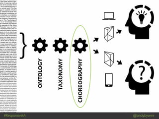 #ResponsiveIA @andybywire
}
Mind Blowing by Luis Prado from The Noun Project
ng it up is an associative
e get these actions right,
level of meaning making
one of the slowest of the
: the fundamental way in
ur natural world.This has
ages to usability. Intuitive
ly useable because they
perational knowledge we
n interface is completely
intuitive it must “borrow”
her sphere of experience
man in The Psychology of
s to as “knowledge in the
een interface popularized
dy example of this. More
Protect’s ”wave to hush”
n example that builds on
eractions (waving smoke
tector to try to shut it up)
nstantly comprehensible
nal and often overlooked
pping into deep layers of
that by leveraging more
, we’re able to design for
r loosely and in a natural
I mean associations that
erwritten by an arbitrary,
ciation in order to signify;
oted in our experience of
nate perceptual abilities.
ore stable and, ironically,
mapping one’s use of the
ple as swapping out one
mental model (the wheel
another (the touchscreen
loose coupling allows for
to rigid (and often brittle)
ganizational approaches.
University of Lethbridge
Louise Barrett uses this
embly” to explain how in
obots “a whole variety of
effectively exploit specific
ry) conditions, along with
cs of an animal’s body, to
ive behavior ‘on the fly.’”
w soft assembly accounts
in simple organisms (her
and pre-microprocessor
those examples to show
ces of human and animal
e be explained by taking
fundamental constitutive
n. For those of us tasked
hitectures and interaction
worked physical spaces,
e most fundamental level
ociation is understood (in
mode it is most basically
and then articulating that
that exploits the intrinsic
nment, allows us to build
ation structures that don’t
her by force, convention,
which fit together by the
e of their core structures.
ONTOLOGY
TAXONOMY
CHOREOGRAPHY
 