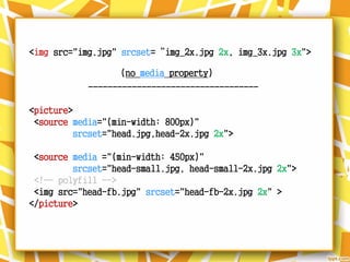 <img src="img.jpg" srcset=“img_2x.jpg 2x, img_3x.jpg 3x">
-----------------------------------
<picture>
<source media="(min-width: 800px)"
srcset="head.jpg,head-2x.jpg 2x">
<source media ="(min-width: 450px)"
srcset="head-small.jpg, head-small-2x.jpg 2x">
<!-- polyfill -->
<img src="head-fb.jpg" srcset="head-fb-2x.jpg 2x" >
</picture>
(no media property)
 
