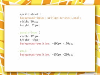 .sprite-sheet {
background-image: url(sprite-sheet.png);
width: 40px;
height: 25px;
}
.google-logo {
width: 125px;
height: 45px;
background-position: -190px -170px;
}
.gmail {
background-position: -150px -210px;
}
 
