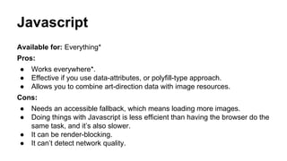 Javascript
Available for: Everything*
Pros:
● Works everywhere*.
● Effective if you use data-attributes, or polyfill-type approach.
● Allows you to combine art-direction data with image resources.
Cons:
● Needs an accessible fallback, which means loading more images.
● Doing things with Javascript is less efficient than having the browser do the
same task, and it’s also slower.
● It can be render-blocking.
● It can’t detect network quality.
 
