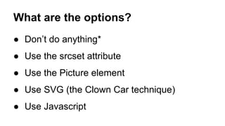 What are the options?
● Don’t do anything*
● Use the srcset attribute
● Use the Picture element
● Use SVG (the Clown Car technique)
● Use Javascript
 