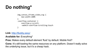 Do nothing*
Link: http://fluidity.sexy/
Available for: Everything*
Pros: Makes every default element ‘fluid’ by default. Mobile first?
Cons: It’s still loading the same resources on any platform. Doesn’t really solve
the underlying issue, but it’s a cheap hack.
img,canvas,iframe,video,svg {
max-width:100%
}
.overflow-container {
overflow-y:scroll;
-webkit-overflow-scrolling:touch
}
 