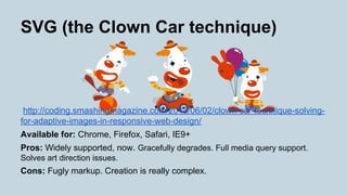 SVG (the Clown Car technique)
http://coding.smashingmagazine.com/2013/06/02/clown-car-technique-solving-
for-adaptive-images-in-responsive-web-design/
Available for: Chrome, Firefox, Safari, IE9+
Pros: Widely supported, now. Gracefully degrades. Full media query support.
Solves art direction issues.
Cons: Fugly markup. Creation is really complex.
 