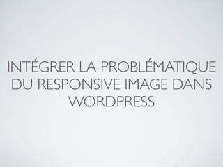 INTÉGRER LA PROBLÉMATIQUE
DU RESPONSIVE IMAGE DANS
WORDPRESS
 