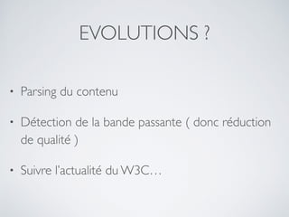 EVOLUTIONS ?
• Parsing du contenu
• Détection de la bande passante ( donc réduction
de qualité )
• Suivre l’actualité du W3C…
 
