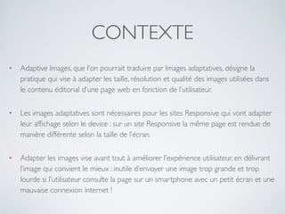 CONTEXTE
• Adaptive Images, que l’on pourrait traduire par Images adaptatives, désigne la
pratique qui vise à adapter les taille, résolution et qualité des images utilisées dans
le contenu éditorial d’une page web en fonction de l’utilisateur.
• Les images adaptatives sont nécessaires pour les sites Responsive qui vont adapter
leur afﬁchage selon le device : sur un site Responsive la même page est rendue de
manière différente selon la taille de l’écran.
• Adapter les images vise avant tout à améliorer l’expérience utilisateur, en délivrant
l’image qui convient le mieux : inutile d’envoyer une image trop grande et trop
lourde si l’utilisateur consulte la page sur un smartphone avec un petit écran et une
mauvaise connexion internet !
 