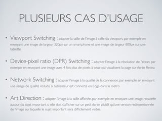 PLUSIEURS CAS D’USAGE
• Viewport Switching : adapter la taille de l’image à celle du viewport, par exemple en
envoyant une image de largeur 320px sur un smartphone et une image de largeur 800px sur une
tablette
• Device-pixel ratio (DPR) Switching : adapter l’image à la résolution de l’écran, par
exemple en envoyant une image avec 4 fois plus de pixels à ceux qui visualisent la page sur écran Retina
• Network Switching : adapter l’image à la qualité de la connexion, par exemple en envoyant
une image de qualité réduite si l’utilisateur est connecté en Edge dans le métro
• Art Direction : adapter l’image à la taille afﬁchée, par exemple en envoyant une image recadrée
autour du sujet important si elle doit s’afﬁcher sur un petit écran plutôt qu’une version redimensionnée
de l’image sur laquelle le sujet important sera difﬁcilement visible.
 